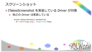 スクリーンショット
ITakesScreenshot を実装している Driver が対象
殆どの Driver は実装している
driver.GetScreenshot().SaveAsFile(
@"c:workhoge.png", ImageFormat.Png);
 