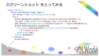 class Program {
static void Main(string[] args) {
var driver = new InternetExplorerDriver();
try {
driver.Navigate().GoToUrl("http://sqlworld.org/event/20150425/");
var wait = new WebDriverWait(driver, new TimeSpan(0, 0, 10));
wait.Until(ExpectedConditions.TitleIs("SqlWorld :: SQLWorld★大阪#30"));
driver.GetScreenshot().SaveAsFile(
Environment.GetFolderPath(Environment.SpecialFolder.Desktop)
+ @"sqlworld.png",
ImageFormat.Png);
Console.ReadKey();
} finally {
driver.Quit();
}
}
}
スクリーンショット をとってみる
 
