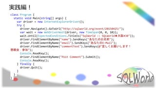 class Program {
static void Main(string[] args) {
var driver = new InternetExplorerDriver();
try {
driver.Navigate().GoToUrl("http://sqlworld.org/event/20150425/");
var wait = new WebDriverWait(driver, new TimeSpan(0, 0, 10));
wait.Until(ExpectedConditions.TitleIs("SqlWorld :: SQLWorld★大阪#30"));
driver.FindElementByName("name").SendKeys("あなたのお名前");
driver.FindElementByName("email").SendKeys("あなたのE-Mail");
driver.FindElementByName("commentText").SendKeys(@"宜しくお願いします！
懇親会：参加");
Console.ReadKey();
driver.FindElementByName("Post Comment").Submit();
Console.ReadKey();
} finally {
driver.Quit();
}
}
}
実践編！
 