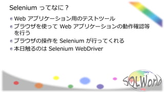 Selenium ってなに？
Web アプリケーション用のテストツール
ブラウザを使って Web アプリケーションの動作確認等
を行う
ブラウザの操作を Selenium が行ってくれる
本日触るのは Selenium WebDriver
 