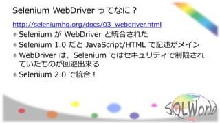 Selenium WebDriver ってなに？
http://seleniumhq.org/docs/03_webdriver.html
Selenium が WebDriver と統合された
Selenium 1.0 だと JavaScript/HTML で記述がメイン
WebDriver は、Selenium ではセキュリティで制限され
ていたものが回避出来る
Selenium 2.0 で統合！
 