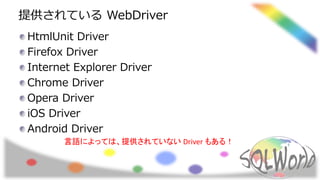 提供されている WebDriver
HtmlUnit Driver
Firefox Driver
Internet Explorer Driver
Chrome Driver
Opera Driver
iOS Driver
Android Driver
言語によっては、提供されていない Driver もある！
 