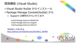 環境構築 (Visual Studio)
Visual Studio NuGet からインストール
Package Manage Console(NuGet) から
Support は便利だからいれてます
Install-Package Selenium.WebDriver
Install-Package Selenium.Support
install-package Selenium.IEDriver
今日のコードはこちら
https://github.com/OdaShinsuke/20150411_ASPNET
 