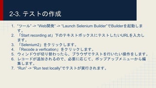 2-3. テストの作成
1. “ツール” -> “Web開発” -> “Launch Selenium Builder”でBuilderを起動しま
す。
2. 「Start recording at」下のテキストボックスにテストしたいURLを入力し
ます。
3. 「Selenium2」をクリックします。
4. 「Recode a verfication」をクリックします。
5. ウィンドウが切り替わったら、ブラウザでテストを行いたい操作をします。
6. レコードが追加されるので、必要に応じて、ポップアップメニューから編
集します。
7. “Run” -> “Run test locally”でテストが実行されます。
 