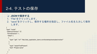 2-4. テストの保存
❏ JSONで保存する
1. “File”をクリックします。
2. “save”をクリックし、保存する場所を指定し、ファイル名を入力して保存
します。
{
"type": "script",
"seleniumVersion": "2",
"formatVersion": 1,
"steps": [
{
"type": "get", "url": "http://php_application_demo.com/bootstrap/examples/navbar/"
},
{
"type": "assertTextPresent",
"text": "Project name"
}
]
 