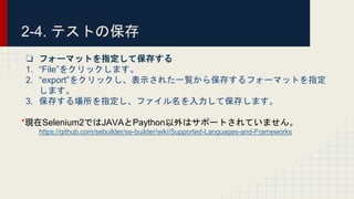 2-4. テストの保存
❏ フォーマットを指定して保存する
1. “File”をクリックします。
2. “export”をクリックし、表示された一覧から保存するフォーマットを指定
します。
3. 保存する場所を指定し、ファイル名を入力して保存します。
*現在Selenium2ではJAVAとPaython以外はサポートされていません。
https://github.com/sebuilder/se-builder/wiki/Supported-Languages-and-Frameworks
 