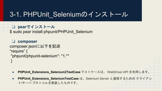 ❏ pearでインストール
$ sudo pear install phpunit/PHPUnit_Selenium
❏ composer
composer.jsonに以下を記述
“require” {
"phpunit/phpunit-selenium": "1.*"
}
● PHPUnit_Extensions_Selenium2TestCase テストケースは、 WebDriver API を利用します。
● PHPUnit_Extensions_SeleniumTestCase は、Selenium Server と通信するための クライアン
ト/サーバ プロトコルを実装したものです。
3-1. PHPUnit_Seleniumのインストール
 