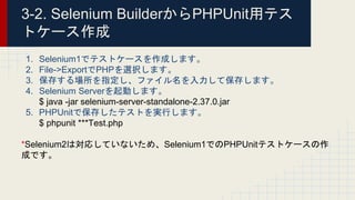 3-2. Selenium BuilderからPHPUnit用テス
トケース作成
1. Selenium1でテストケースを作成します。
2. File->ExportでPHPを選択します。
3. 保存する場所を指定し、ファイル名を入力して保存します。
4. Selenium Serverを起動します。
$ java -jar selenium-server-standalone-2.37.0.jar
5. PHPUnitで保存したテストを実行します。
$ phpunit ***Test.php
*Selenium2は対応していないため、Selenium1でのPHPUnitテストケースの作
成です。
 