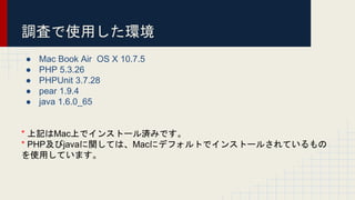 調査で使用した環境
● Mac Book Air OS X 10.7.5
● PHP 5.3.26
● PHPUnit 3.7.28
● pear 1.9.4
● java 1.6.0_65
* 上記はMac上でインストール済みです。
* PHP及びjavaに関しては、Macにデフォルトでインストールされているもの
を使用しています。
 