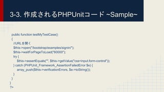 public function testMyTestCase()
{
//URLを開く
$this->open("/bootstrap/examples/signin/");
$this->waitForPageToLoad("60000");
try {
$this->assertEquals("", $this->getValue("css=input.form-control"));
} catch (PHPUnit_Framework_AssertionFailedError $e) {
array_push($this->verificationErrors, $e->toString());
}
}
}
?>
3-3. 作成されるPHPUnitコード ~Sample~
 