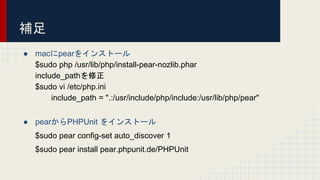 補足
● macにpearをインストール
$sudo php /usr/lib/php/install-pear-nozlib.phar
include_pathを修正
$sudo vi /etc/php.ini
include_path = ".:/usr/include/php/include:/usr/lib/php/pear"
● pearからPHPUnit をインストール
$sudo pear config-set auto_discover 1
$sudo pear install pear.phpunit.de/PHPUnit
 