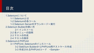 目次
1.Seleniumについて
1-1 Seleniumとは
1-2 Seleniumの各ツール
1-3 Selenium Serverのダウンロード〜実行
2.Selenium Builderの使い方
2-1 インストール
2-2 各メニューの説明
2-3 テストの作成
2-4 テストの保存
3.SeleniumとPHPUnit
3-1 PHPUnit_Seleniumのインストール
3-2 Selenium BuilderからPHPUnit用テストケース作成
3-3 作成されるPHPUnitコード ~Sample~
 