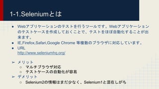 1-1.Seleniumとは
● Webアプリケーションのテストを行うツールです。Webアプリケーション
のテストケースを作成しておくことで、テストをほぼ自動化することが出
来ます。
● IE,Firefox,Safari,Google Chrome 等複数のブラウザに対応しています。
● URL
http://www.seleniumhq.org/
➢ メリット
○ マルチブラウザ対応
○ テストケースの自動化が容易
➢ デメリット
○ Selenium2の情報はまだ少なく、Selenium1と混在しがち
 