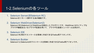 1-2.Seleniumの各ツール
1. Selenium Server(旧Selenium RC)
Seleniumをリモート操作する為の機能です。
2. Selenium WebDriver(Selenium2)
Selenium RC(Selenium1)とWebDriverを統合したプロダクトです。WebDriver はネイティブな
ブラウザ機能あるいはブラウザ拡張を用いて，ブラウザを直接コントロール出来ます。
3. Selenium IDE
Selenium RC用のテストケースを簡単に作成できるFirefox用アドオンです。
4. Selenium Builder
Selenium1とSelenium2のテストケースを簡単に作成できるFirefox用アドオンです。
 