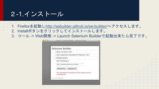 1. Firefoxを起動しhttp://sebuilder.github.io/se-builder/へアクセスします。
2. Installボタンをクリックしてインストールします。
3. ツール -> Web開発 -> Launch Selenium Builderで起動出来たら完了です。
２-1.インストール
 
