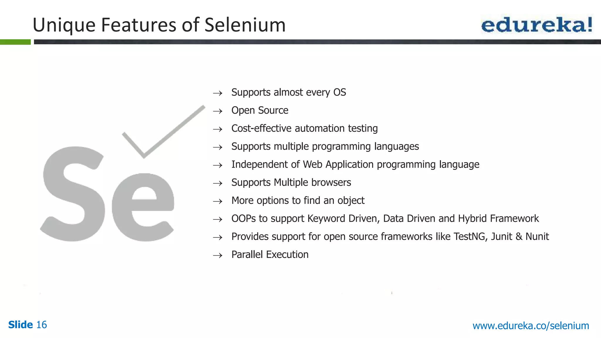 Slide 16 www.edureka.co/selenium
Unique Features of Selenium
Supports almost every OS
Open Source
Cost-effective automation testing
Supports multiple programming languages
Independent of Web Application programming language
Supports Multiple browsers
More options to find an object
OOPs to support Keyword Driven, Data Driven and Hybrid Framework
Provides support for open source frameworks like TestNG, Junit & Nunit
Parallel Execution