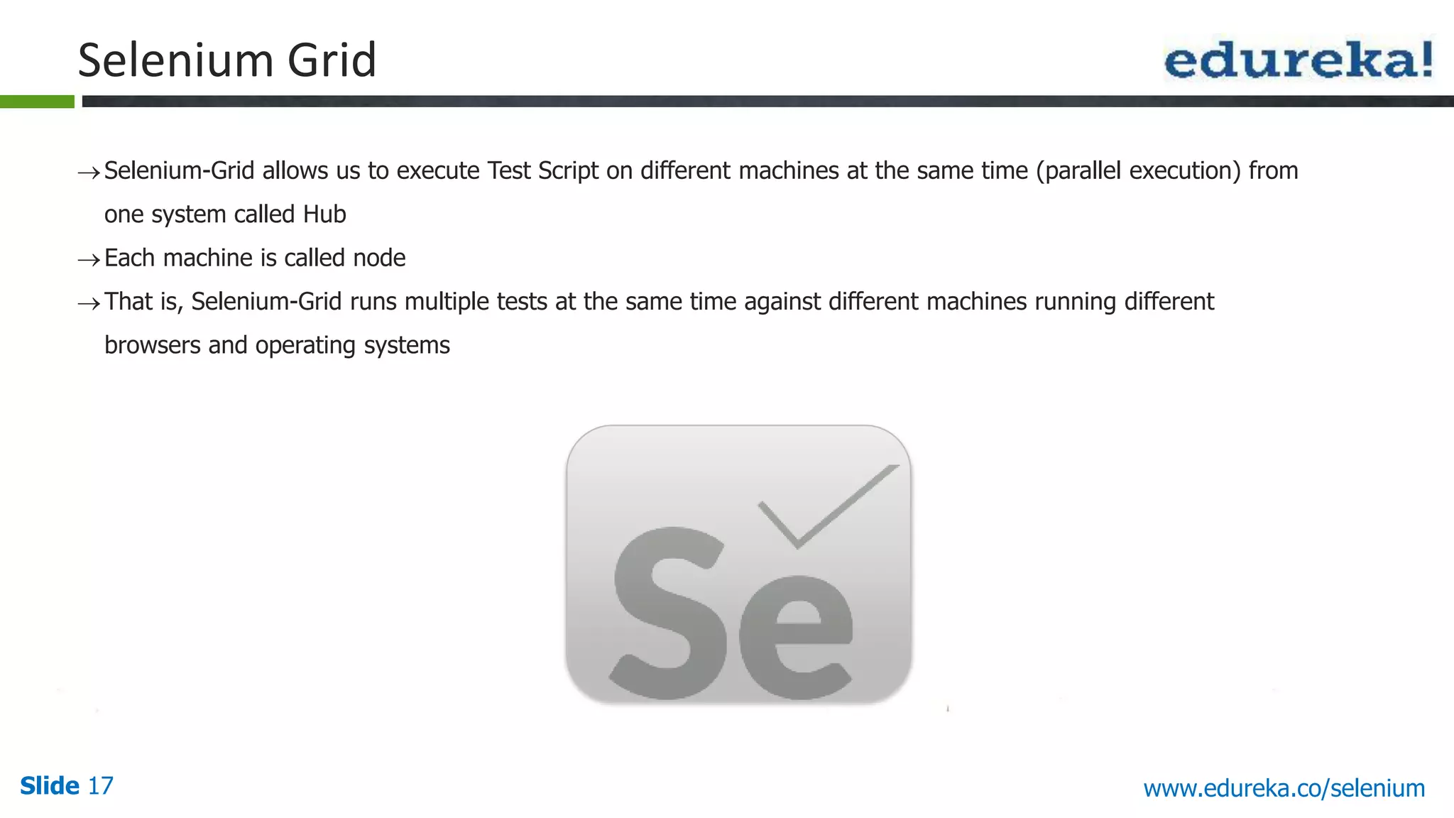 Slide 17 www.edureka.co/selenium
Selenium Grid
Selenium-Grid allows us to execute Test Script on different machines at the same time (parallel execution) from
one system called Hub
Each machine is called node
That is, Selenium-Grid runs multiple tests at the same time against different machines running different
browsers and operating systems