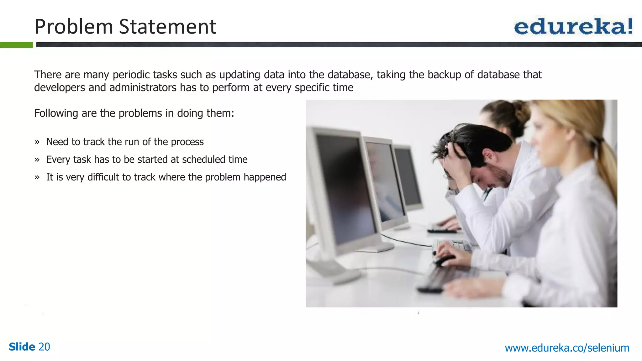 Slide 20 www.edureka.co/selenium
There are many periodic tasks such as updating data into the database, taking the backup of database that
developers and administrators has to perform at every specific time
Following are the problems in doing them:
» Need to track the run of the process
» Every task has to be started at scheduled time
» It is very difficult to track where the problem happened
Problem Statement