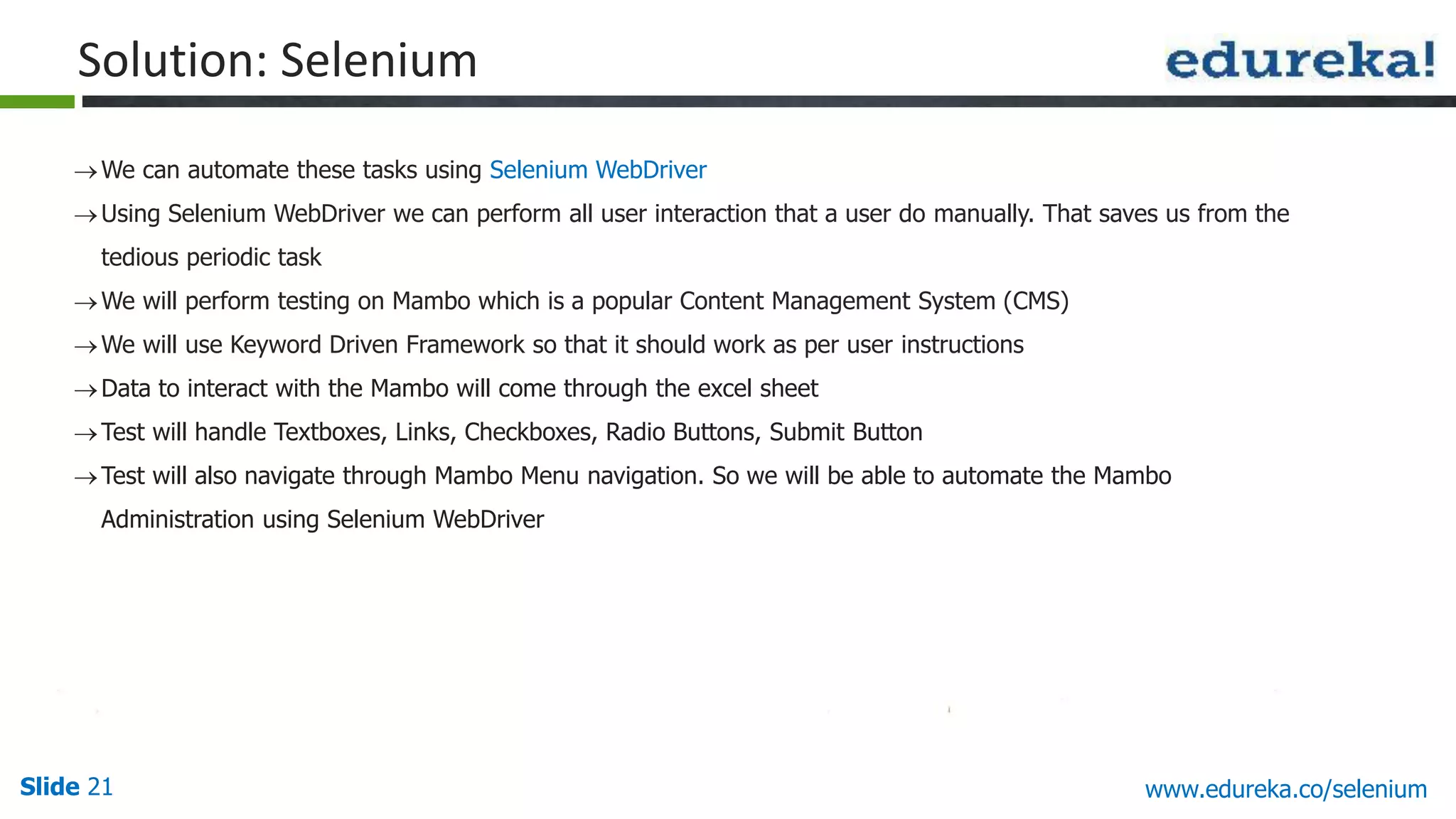 Slide 21 www.edureka.co/selenium
We can automate these tasks using Selenium WebDriver
Using Selenium WebDriver we can perform all user interaction that a user do manually. That saves us from the
tedious periodic task
We will perform testing on Mambo which is a popular Content Management System (CMS)
We will use Keyword Driven Framework so that it should work as per user instructions
Data to interact with the Mambo will come through the excel sheet
Test will handle Textboxes, Links, Checkboxes, Radio Buttons, Submit Button
Test will also navigate through Mambo Menu navigation. So we will be able to automate the Mambo
Administration using Selenium WebDriver
Solution: Selenium