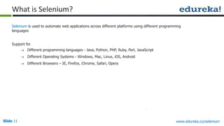 Slide 11 www.edureka.co/selenium
Selenium is used to automate web applications across different platforms using different programming
languages
Support for
 Different programming languages - Java, Python, PHP, Ruby, Perl, JavaScript
 Different Operating Systems - Windows, Mac, Linux, iOS, Android
 Different Browsers – IE, Firefox, Chrome, Safari, Opera
What is Selenium?
 