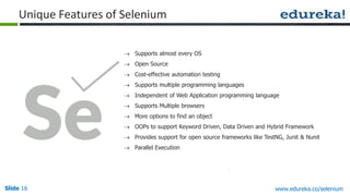 Slide 16 www.edureka.co/selenium
Unique Features of Selenium
 Supports almost every OS
 Open Source
 Cost-effective automation testing
 Supports multiple programming languages
 Independent of Web Application programming language
 Supports Multiple browsers
 More options to find an object
 OOPs to support Keyword Driven, Data Driven and Hybrid Framework
 Provides support for open source frameworks like TestNG, Junit & Nunit
 Parallel Execution
 