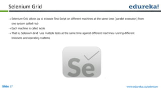 Slide 17 www.edureka.co/selenium
Selenium Grid
Selenium-Grid allows us to execute Test Script on different machines at the same time (parallel execution) from
one system called Hub
Each machine is called node
That is, Selenium-Grid runs multiple tests at the same time against different machines running different
browsers and operating systems
 