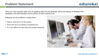 Slide 20 www.edureka.co/selenium
There are many periodic tasks such as updating data into the database, taking the backup of database that
developers and administrators has to perform at every specific time
Following are the problems in doing them:
» Need to track the run of the process
» Every task has to be started at scheduled time
» It is very difficult to track where the problem happened
Problem Statement
 