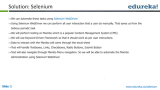 Slide 21 www.edureka.co/selenium
We can automate these tasks using Selenium WebDriver
Using Selenium WebDriver we can perform all user interaction that a user do manually. That saves us from the
tedious periodic task
We will perform testing on Mambo which is a popular Content Management System (CMS)
We will use Keyword Driven Framework so that it should work as per user instructions
Data to interact with the Mambo will come through the excel sheet
Test will handle Textboxes, Links, Checkboxes, Radio Buttons, Submit Button
Test will also navigate through Mambo Menu navigation. So we will be able to automate the Mambo
Administration using Selenium WebDriver
Solution: Selenium
 