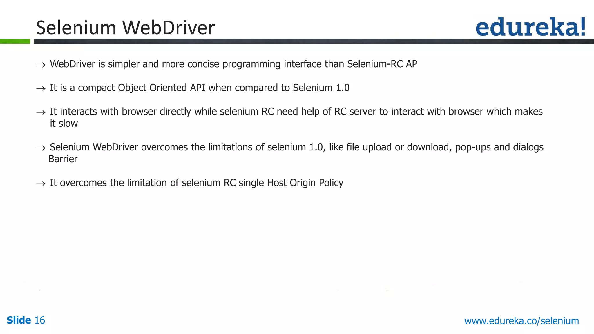 Slide 16 www.edureka.co/apache-spark-scala-trainingSlide 16
Selenium WebDriver
 WebDriver is simpler and more concise programming interface than Selenium-RC AP
 It is a compact Object Oriented API when compared to Selenium 1.0
 It interacts with browser directly while selenium RC need help of RC server to interact with browser which makes
it slow
 Selenium WebDriver overcomes the limitations of selenium 1.0, like file upload or download, pop-ups and dialogs
Barrier
 It overcomes the limitation of selenium RC single Host Origin Policy
www.edureka.co/selenium
 