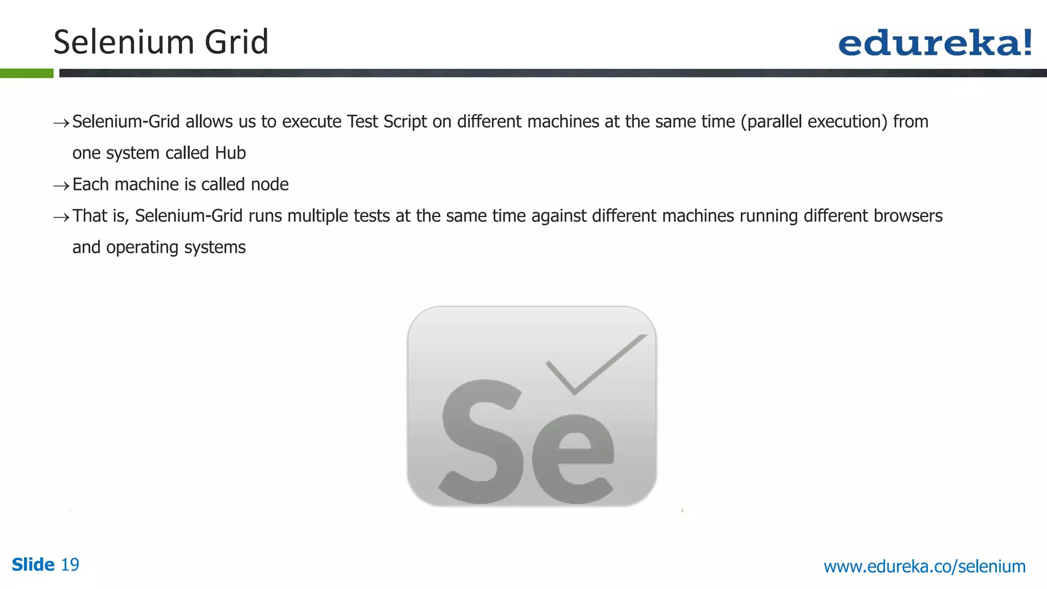 Slide 19 www.edureka.co/selenium
Selenium Grid
Selenium-Grid allows us to execute Test Script on different machines at the same time (parallel execution) from
one system called Hub
Each machine is called node
That is, Selenium-Grid runs multiple tests at the same time against different machines running different browsers
and operating systems
 