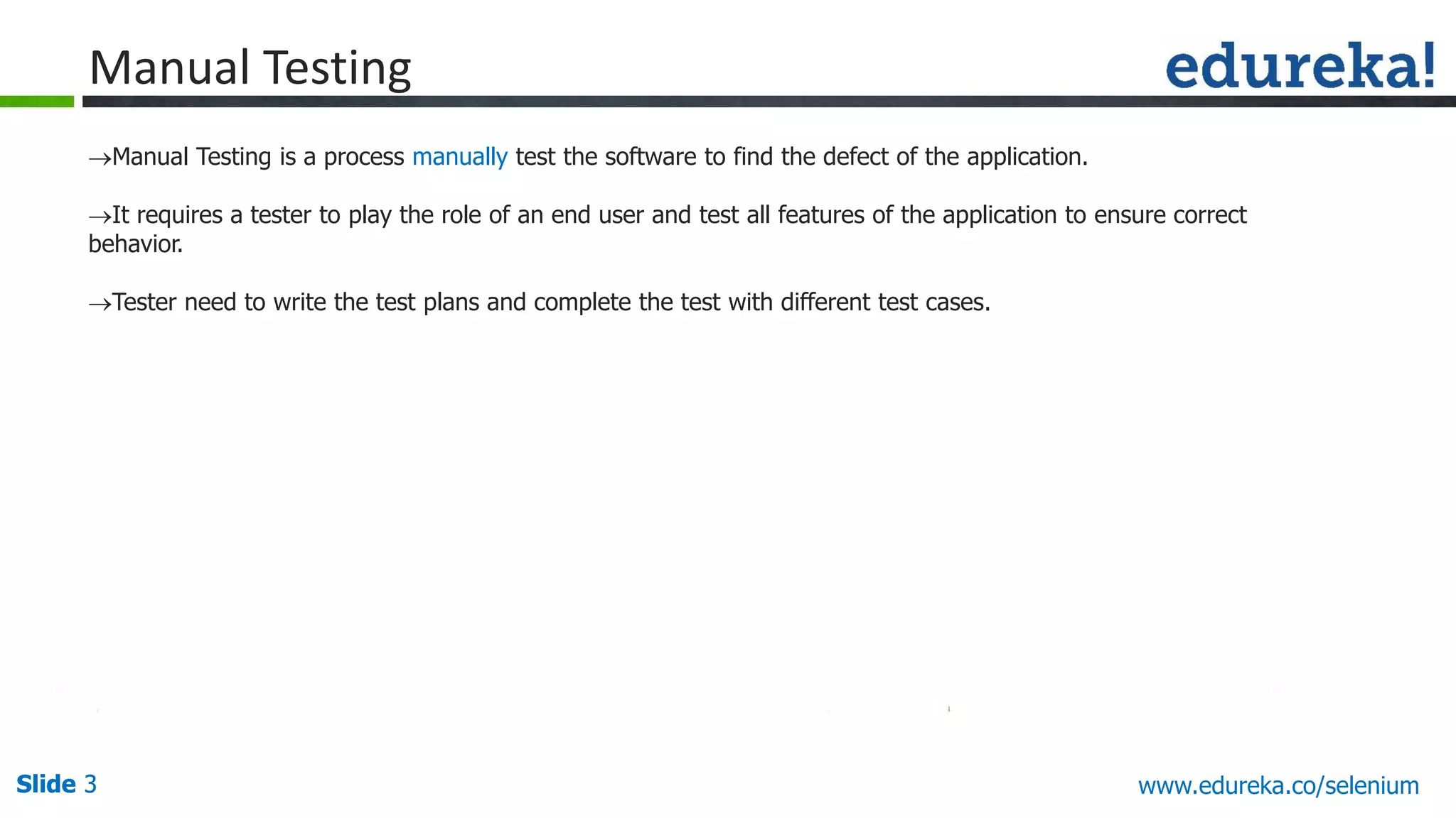 Slide 3 www.edureka.co/apache-spark-scala-trainingSlide 3
Manual Testing
Manual Testing is a process manually test the software to find the defect of the application.
It requires a tester to play the role of an end user and test all features of the application to ensure correct
behavior.
Tester need to write the test plans and complete the test with different test cases.
www.edureka.co/selenium
 