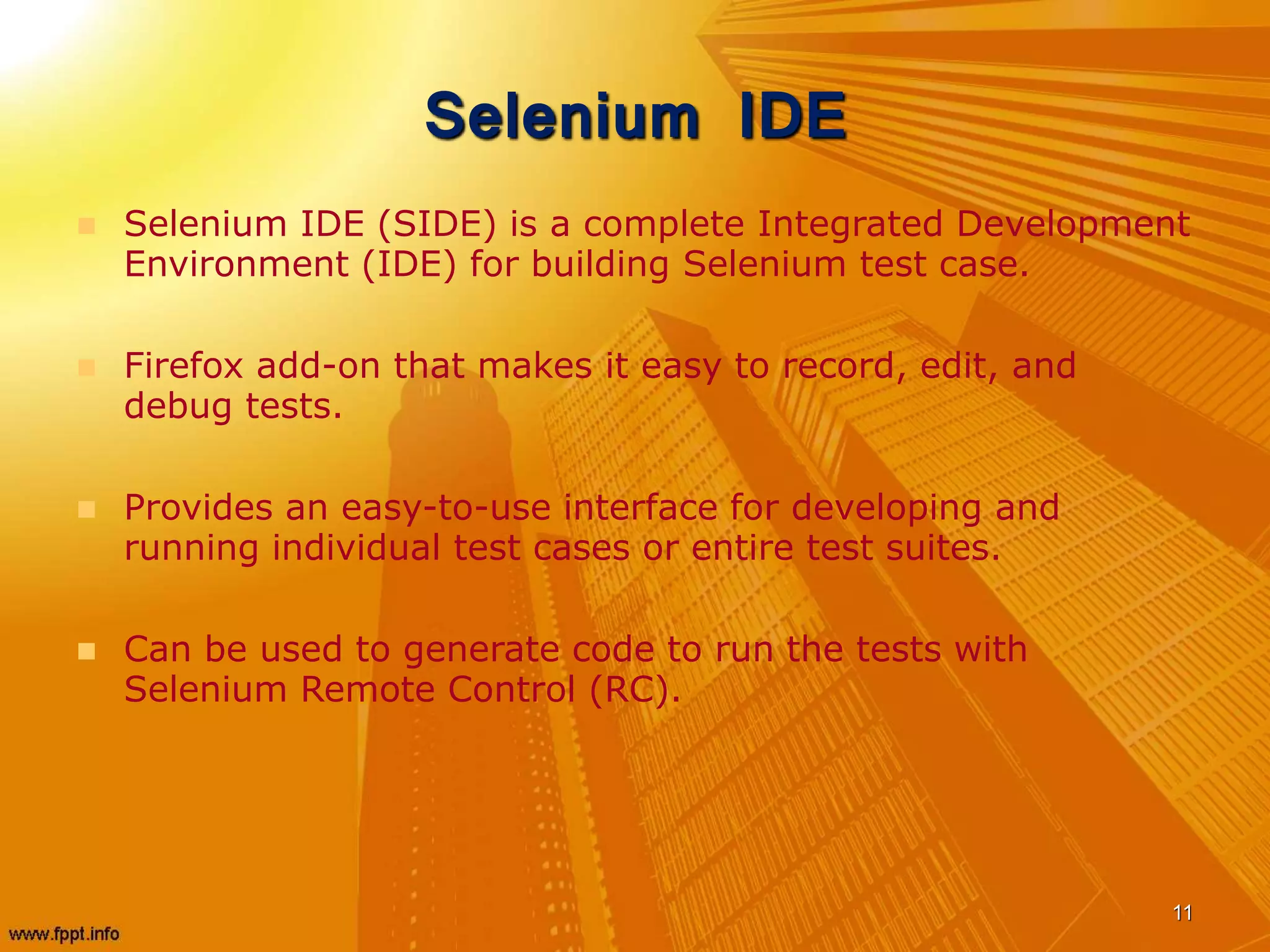 Selenium IDE
 Selenium IDE (SIDE) is a complete Integrated Development
Environment (IDE) for building Selenium test case.
 Firefox add-on that makes it easy to record, edit, and
debug tests.
 Provides an easy-to-use interface for developing and
running individual test cases or entire test suites.
 Can be used to generate code to run the tests with
Selenium Remote Control (RC).
11
 