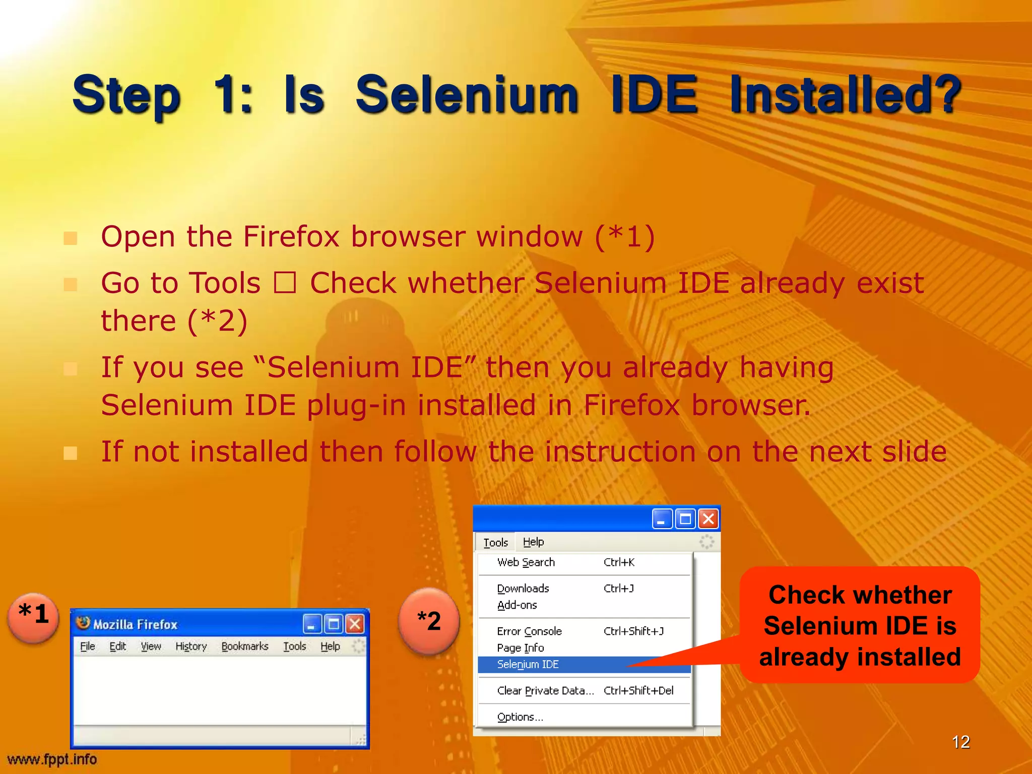 Step 1: Is Selenium IDE Installed?
 Open the Firefox browser window (*1)
 Go to Tools Check whether Selenium IDE already exist
there (*2)
 If you see “Selenium IDE” then you already having
Selenium IDE plug-in installed in Firefox browser.
 If not installed then follow the instruction on the next slide
12
*1
Check whether
Selenium IDE is
already installed
*2
 