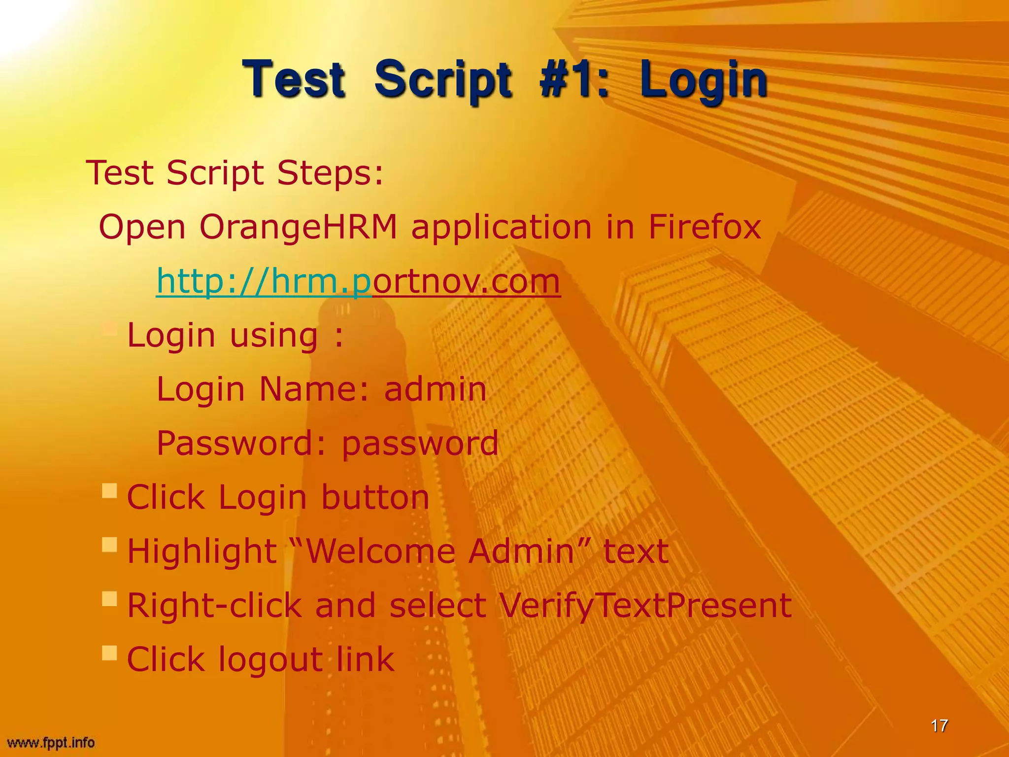 Test Script #1: Login
Test Script Steps:
Open OrangeHRM application in Firefox
http://hrm.portnov.com
Login using :
Login Name: admin
Password: password
Click Login button
Highlight “Welcome Admin” text
Right-click and select VerifyTextPresent
Click logout link
17
 
