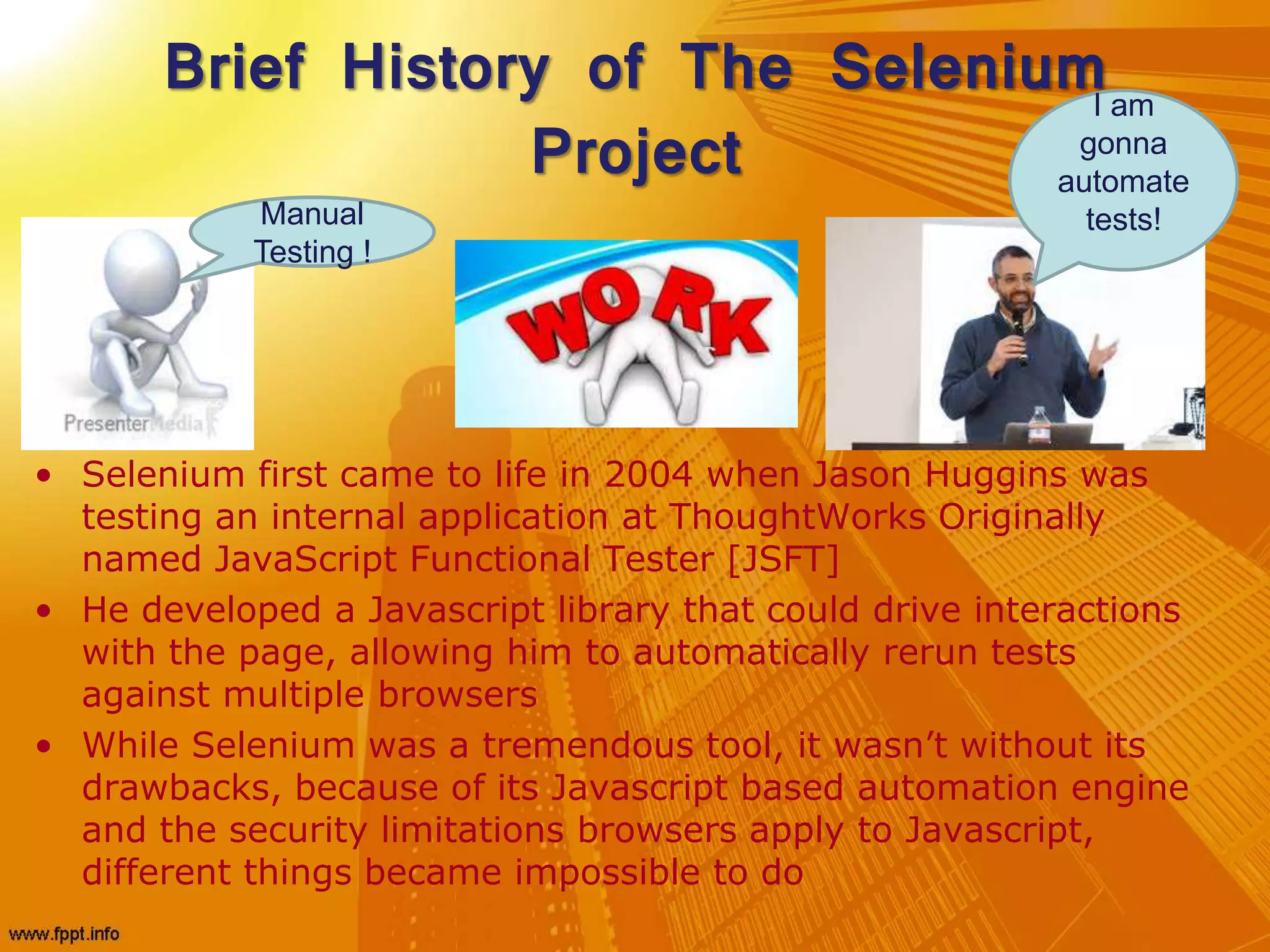 Brief History of The Selenium
Project
• Selenium first came to life in 2004 when Jason Huggins was
testing an internal application at ThoughtWorks Originally
named JavaScript Functional Tester [JSFT]
• He developed a Javascript library that could drive interactions
with the page, allowing him to automatically rerun tests
against multiple browsers
• While Selenium was a tremendous tool, it wasn’t without its
drawbacks, because of its Javascript based automation engine
and the security limitations browsers apply to Javascript,
different things became impossible to do
Manual
Testing !
I am
gonna
automate
tests!
 