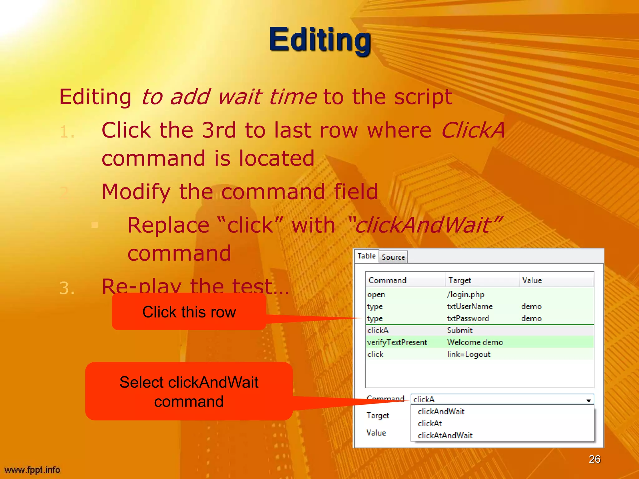 Editing
Editing to add wait time to the script
1. Click the 3rd to last row where ClickA
command is located
2. Modify the command field
 Replace “click” with “clickAndWait”
command
3. Re-play the test…
26
Click this row
Select clickAndWait
command
 
