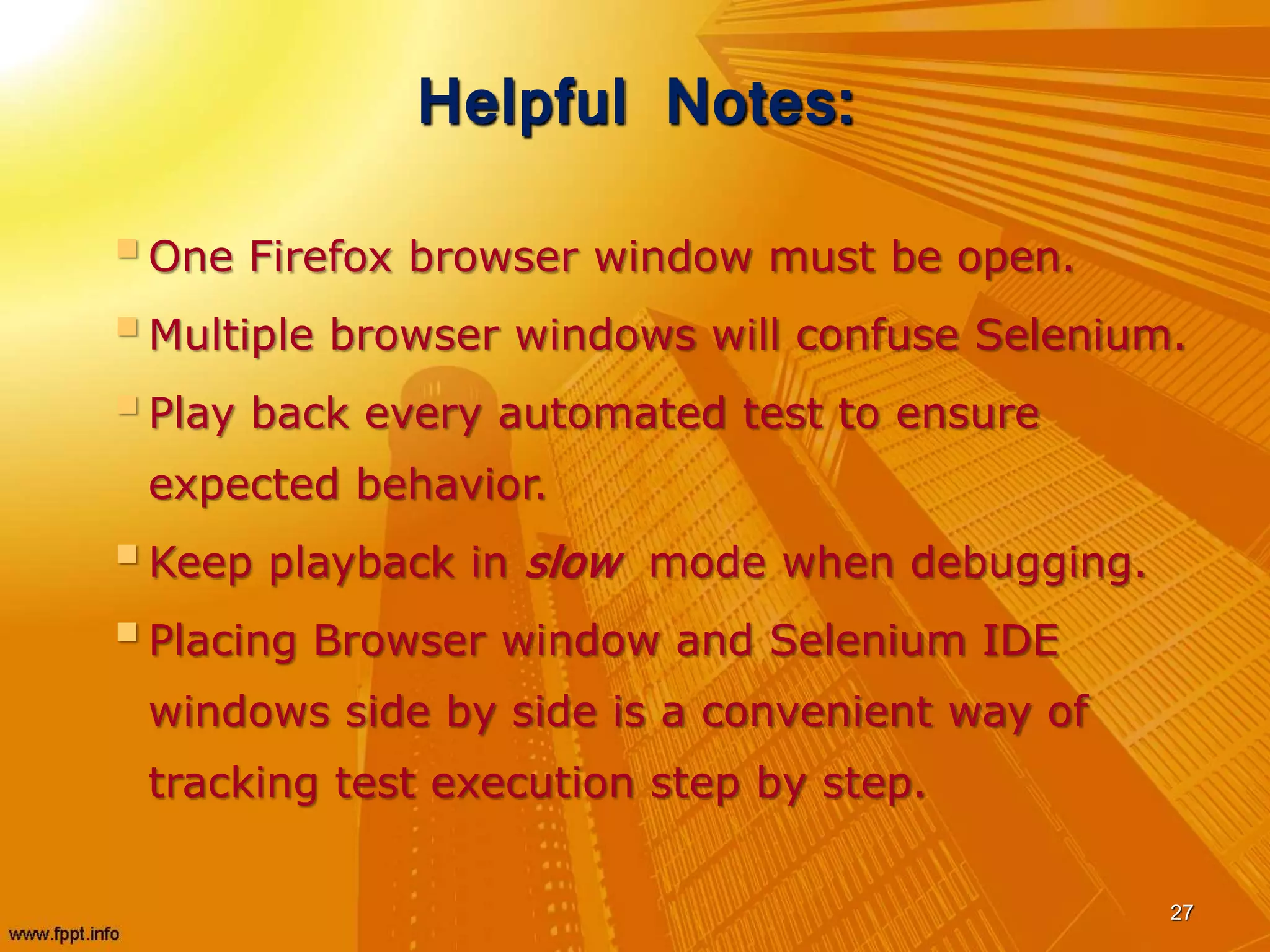 Helpful Notes:
One Firefox browser window must be open.
Multiple browser windows will confuse Selenium.
Play back every automated test to ensure
expected behavior.
Keep playback in slow mode when debugging.
Placing Browser window and Selenium IDE
windows side by side is a convenient way of
tracking test execution step by step.
27
 