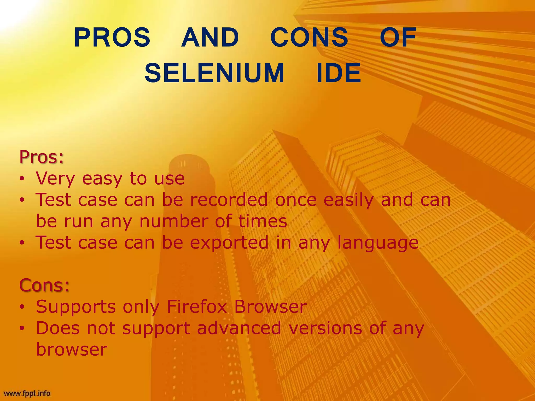 Pros:
• Very easy to use
• Test case can be recorded once easily and can
be run any number of times
• Test case can be exported in any language
Cons:
• Supports only Firefox Browser
• Does not support advanced versions of any
browser
PROS AND CONS OF
SELENIUM IDE
 