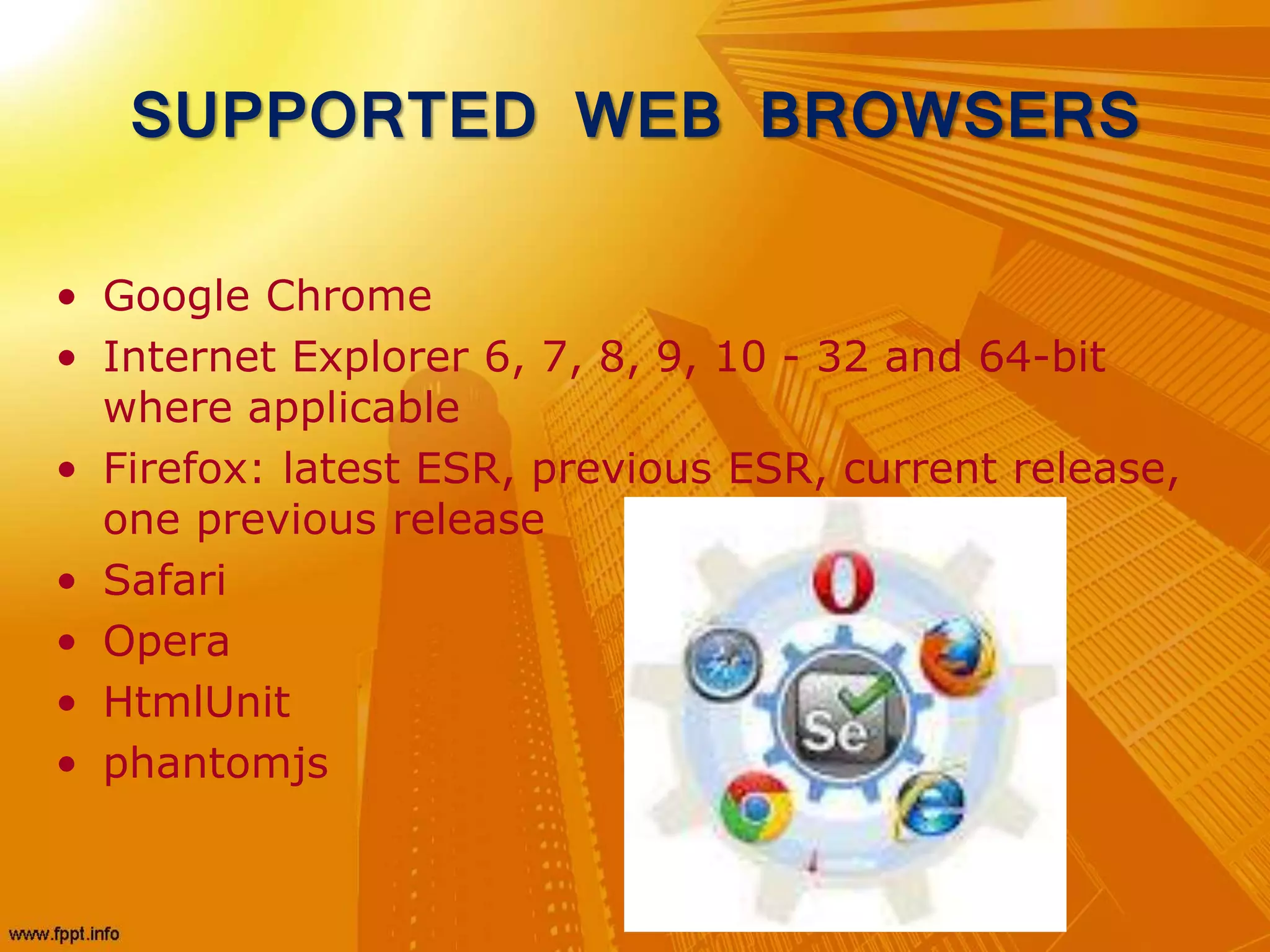 SUPPORTED WEB BROWSERS
• Google Chrome
• Internet Explorer 6, 7, 8, 9, 10 - 32 and 64-bit
where applicable
• Firefox: latest ESR, previous ESR, current release,
one previous release
• Safari
• Opera
• HtmlUnit
• phantomjs
 