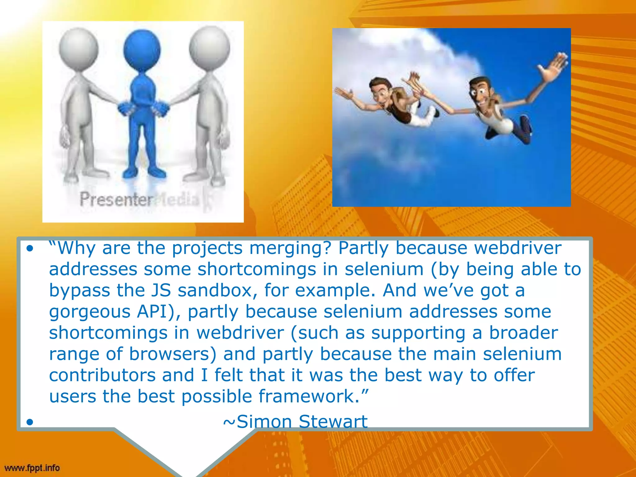 • “Why are the projects merging? Partly because webdriver
addresses some shortcomings in selenium (by being able to
bypass the JS sandbox, for example. And we’ve got a
gorgeous API), partly because selenium addresses some
shortcomings in webdriver (such as supporting a broader
range of browsers) and partly because the main selenium
contributors and I felt that it was the best way to offer
users the best possible framework.”
• ~Simon Stewart
 