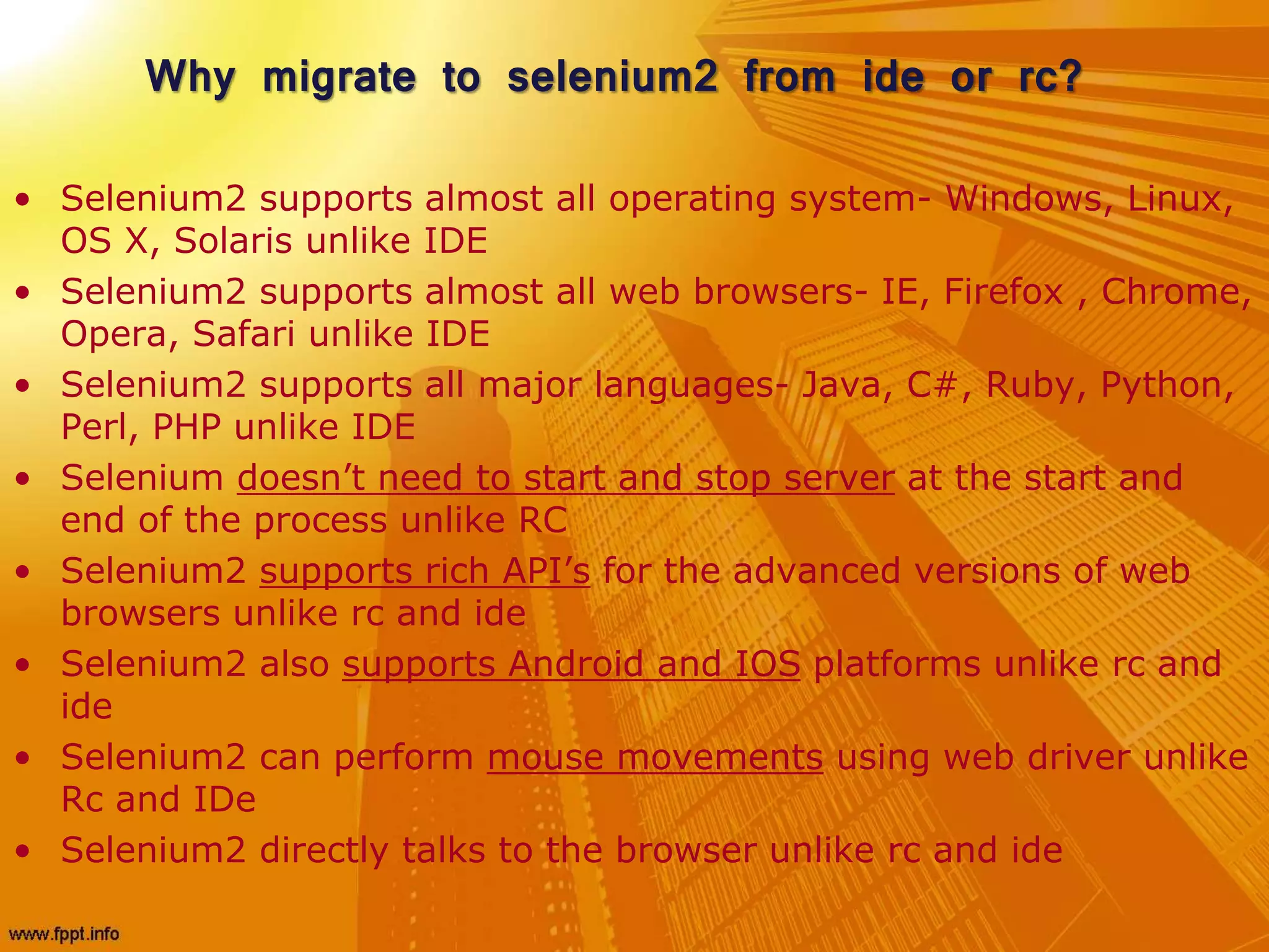 Why migrate to selenium2 from ide or rc?
• Selenium2 supports almost all operating system- Windows, Linux,
OS X, Solaris unlike IDE
• Selenium2 supports almost all web browsers- IE, Firefox , Chrome,
Opera, Safari unlike IDE
• Selenium2 supports all major languages- Java, C#, Ruby, Python,
Perl, PHP unlike IDE
• Selenium doesn’t need to start and stop server at the start and
end of the process unlike RC
• Selenium2 supports rich API’s for the advanced versions of web
browsers unlike rc and ide
• Selenium2 also supports Android and IOS platforms unlike rc and
ide
• Selenium2 can perform mouse movements using web driver unlike
Rc and IDe
• Selenium2 directly talks to the browser unlike rc and ide
 