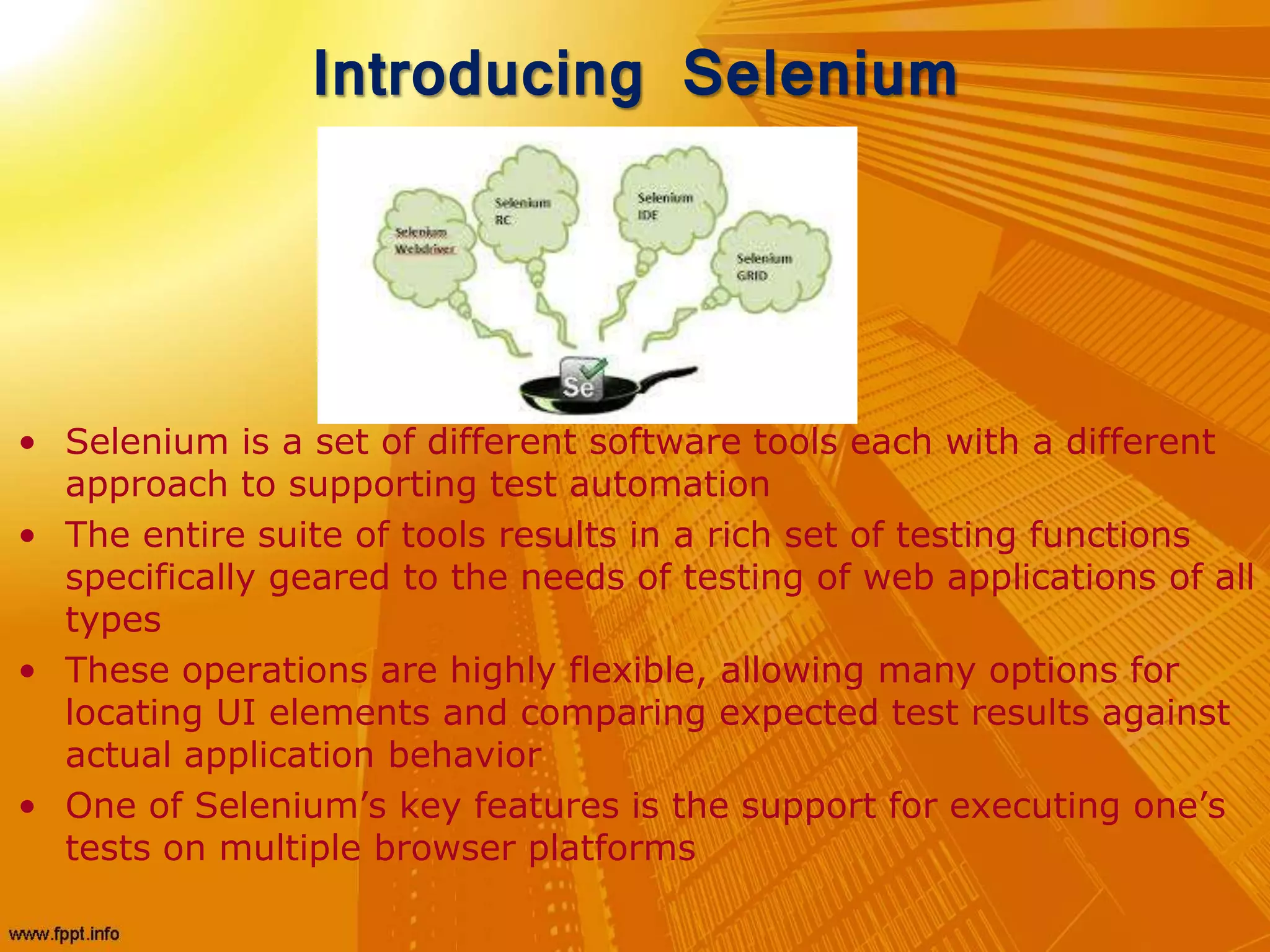 Introducing Selenium
• Selenium is a set of different software tools each with a different
approach to supporting test automation
• The entire suite of tools results in a rich set of testing functions
specifically geared to the needs of testing of web applications of all
types
• These operations are highly flexible, allowing many options for
locating UI elements and comparing expected test results against
actual application behavior
• One of Selenium’s key features is the support for executing one’s
tests on multiple browser platforms
 