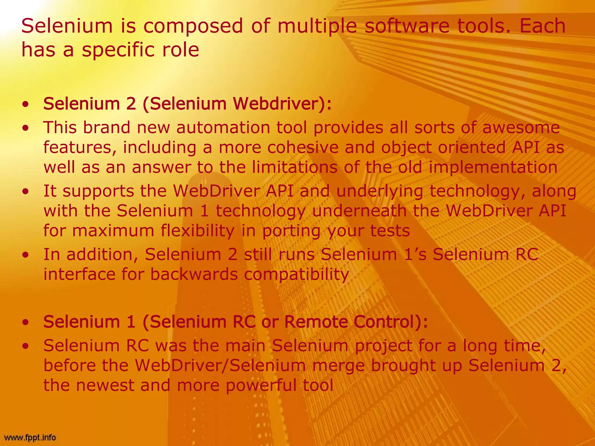 Selenium is composed of multiple software tools. Each
has a specific role
• Selenium 2 (Selenium Webdriver):
• This brand new automation tool provides all sorts of awesome
features, including a more cohesive and object oriented API as
well as an answer to the limitations of the old implementation
• It supports the WebDriver API and underlying technology, along
with the Selenium 1 technology underneath the WebDriver API
for maximum flexibility in porting your tests
• In addition, Selenium 2 still runs Selenium 1’s Selenium RC
interface for backwards compatibility
• Selenium 1 (Selenium RC or Remote Control):
• Selenium RC was the main Selenium project for a long time,
before the WebDriver/Selenium merge brought up Selenium 2,
the newest and more powerful tool
 