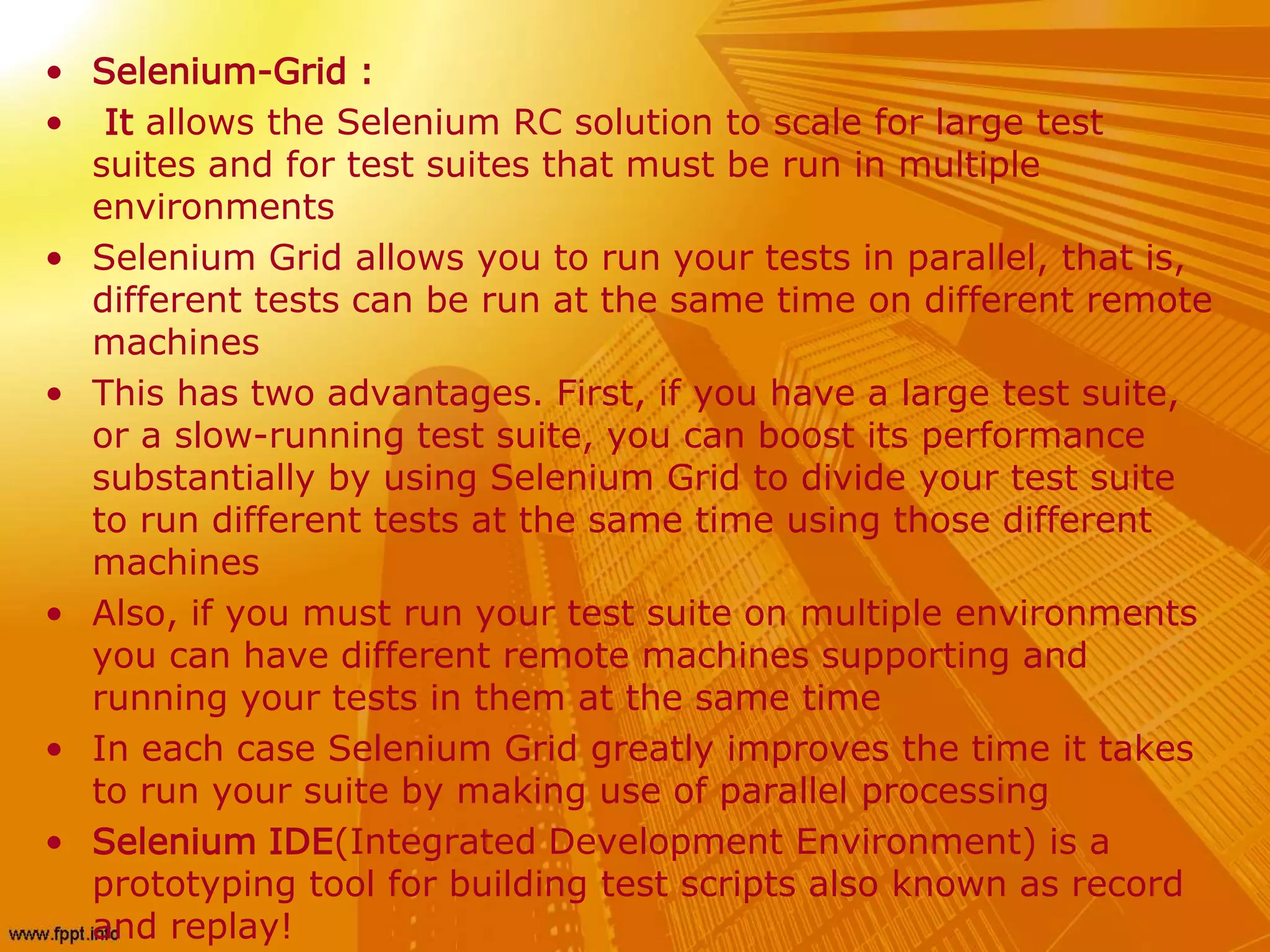 • Selenium-Grid :
• It allows the Selenium RC solution to scale for large test
suites and for test suites that must be run in multiple
environments
• Selenium Grid allows you to run your tests in parallel, that is,
different tests can be run at the same time on different remote
machines
• This has two advantages. First, if you have a large test suite,
or a slow-running test suite, you can boost its performance
substantially by using Selenium Grid to divide your test suite
to run different tests at the same time using those different
machines
• Also, if you must run your test suite on multiple environments
you can have different remote machines supporting and
running your tests in them at the same time
• In each case Selenium Grid greatly improves the time it takes
to run your suite by making use of parallel processing
• Selenium IDE(Integrated Development Environment) is a
prototyping tool for building test scripts also known as record
and replay!
 
