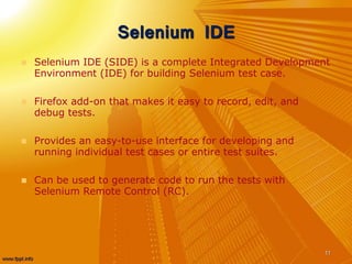 Selenium IDE
 Selenium IDE (SIDE) is a complete Integrated Development
Environment (IDE) for building Selenium test case.
 Firefox add-on that makes it easy to record, edit, and
debug tests.
 Provides an easy-to-use interface for developing and
running individual test cases or entire test suites.
 Can be used to generate code to run the tests with
Selenium Remote Control (RC).
11
 