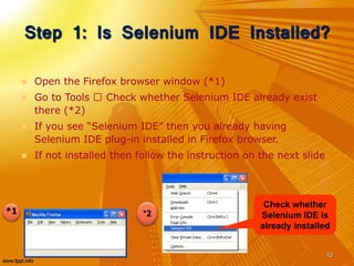Step 1: Is Selenium IDE Installed?
 Open the Firefox browser window (*1)
 Go to Tools Check whether Selenium IDE already exist
there (*2)
 If you see “Selenium IDE” then you already having
Selenium IDE plug-in installed in Firefox browser.
 If not installed then follow the instruction on the next slide
12
*1
Check whether
Selenium IDE is
already installed
*2
 