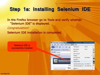Step 1a: Installing Selenium IDE
In the Firefox browser go to Tools and verify whether
“Selenium IDE” is displayed.
Congratulation!
Selenium IDE installation is completed.
14
Selenium IDE is
successfully installed
 