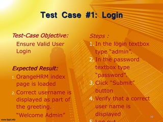 Test Case #1: Login
Test-Case Objective:
Ensure Valid User
Login
Expected Result:
1. OrangeHRM index
page is loaded
2. Correct username is
displayed as part of
the greeting.
“Welcome Admin” 16
Steps :
1.In the login textbox
type “admin”.
2.In the password
textbox type
“password”.
3.Click “Submit”
button
4.Verify that a correct
user name is
displayed
 