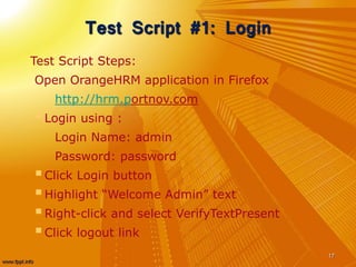 Test Script #1: Login
Test Script Steps:
Open OrangeHRM application in Firefox
http://hrm.portnov.com
Login using :
Login Name: admin
Password: password
Click Login button
Highlight “Welcome Admin” text
Right-click and select VerifyTextPresent
Click logout link
17
 