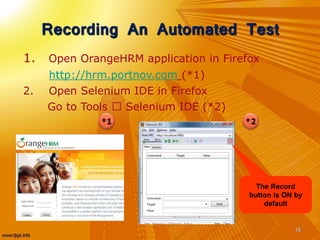 Recording An Automated Test
1. Open OrangeHRM application in Firefox
http://hrm.portnov.com (*1)
2. Open Selenium IDE in Firefox
Go to Tools Selenium IDE (*2)
18
*2*1
The Record
button is ON by
default
 